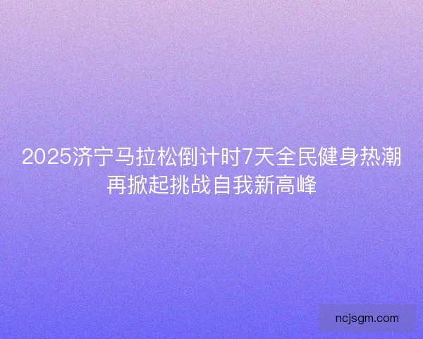 2025济宁马拉松倒计时7天全民健身热潮再掀起挑战自我新高峰