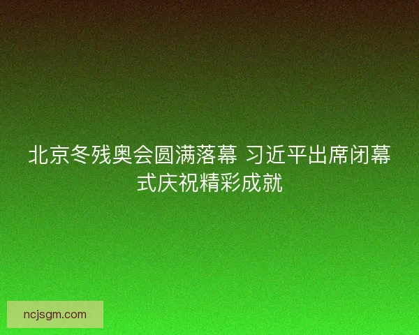 北京冬残奥会圆满落幕 习近平出席闭幕式庆祝精彩成就 北京冬残奥会圆满落幕 习近平出席闭幕式庆祝精彩成就