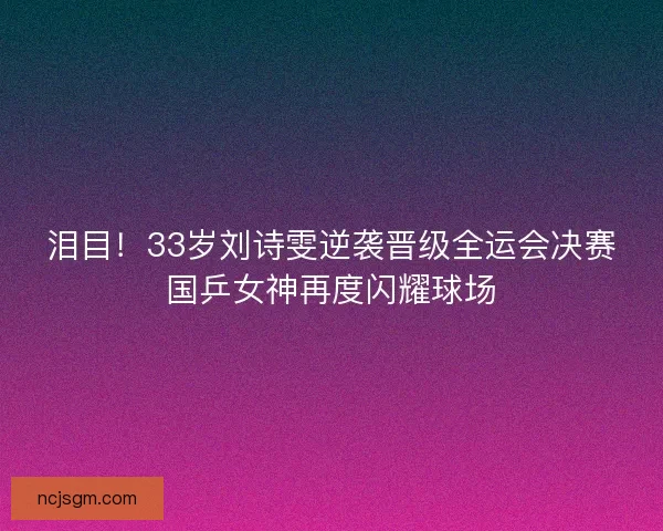 泪目！33岁刘诗雯逆袭晋级全运会决赛国乒女神再度闪耀球场