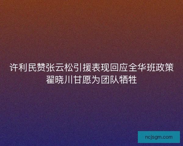许利民赞张云松引援表现回应全华班政策翟晓川甘愿为团队牺牲
