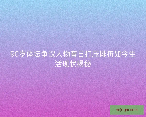 90岁体坛争议人物昔日打压排挤如今生活现状揭秘