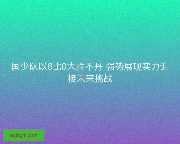 国少队以6比0大胜不丹 强势展现实力迎接未来挑战