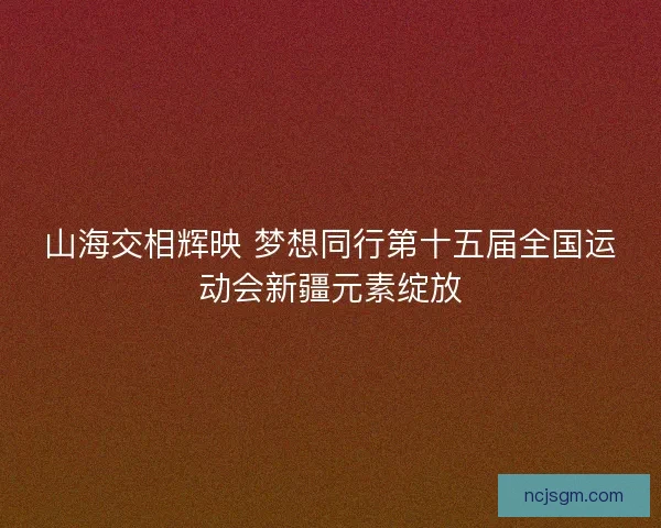 山海交相辉映 梦想同行第十五届全国运动会新疆元素绽放