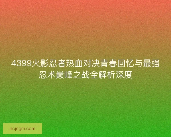 4399火影忍者热血对决青春回忆与最强忍术巅峰之战全解析深度 4399火影忍者热血对决青春回忆与最强忍术巅峰之战全解析深度
