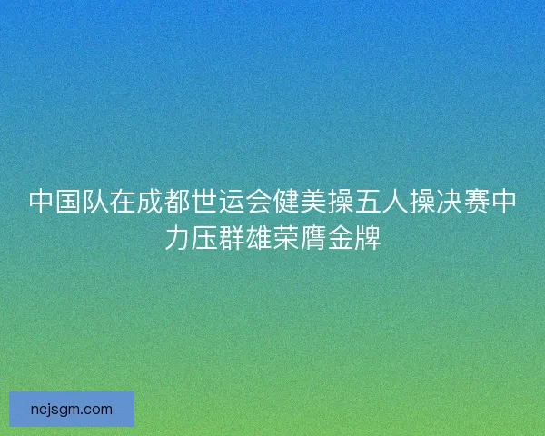 中国队在成都世运会健美操五人操决赛中力压群雄荣膺金牌