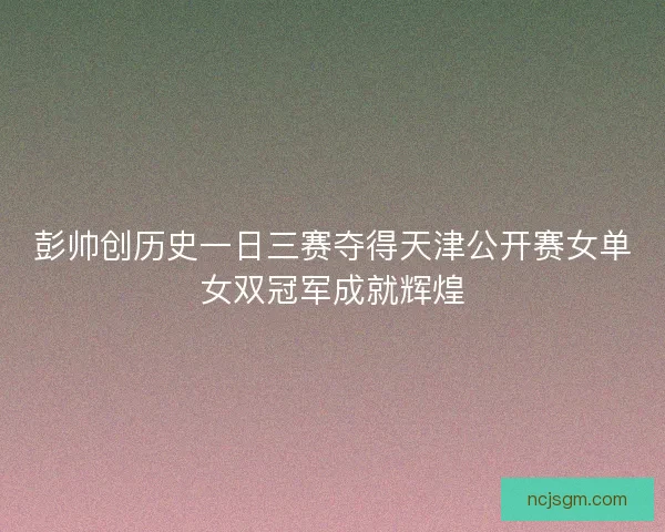 彭帅创历史一日三赛夺得天津公开赛女单女双冠军成就辉煌