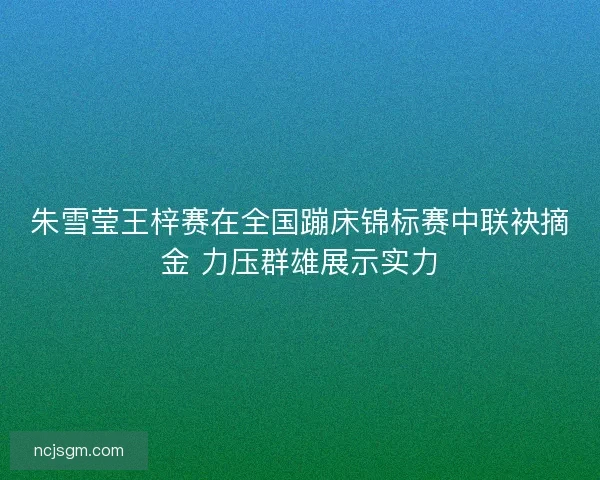 朱雪莹王梓赛在全国蹦床锦标赛中联袂摘金 力压群雄展示实力