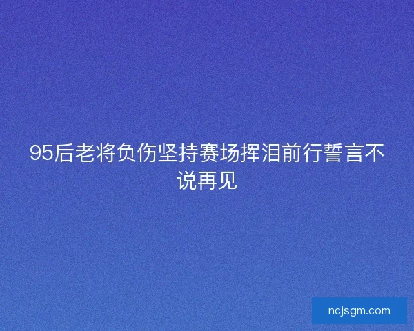 95后老将负伤坚持赛场挥泪前行誓言不说再见