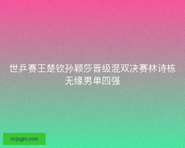 世乒赛王楚钦孙颖莎晋级混双决赛林诗栋无缘男单四强 世乒赛王楚钦孙颖莎晋级混双决赛林诗栋无缘男单四强