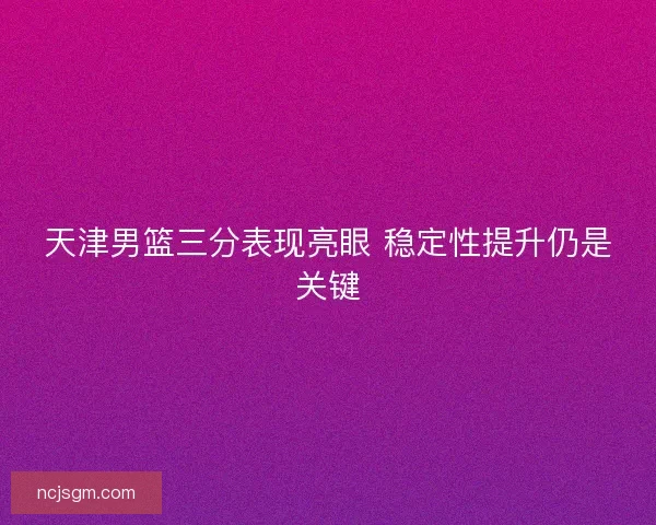 天津男篮三分表现亮眼 稳定性提升仍是关键