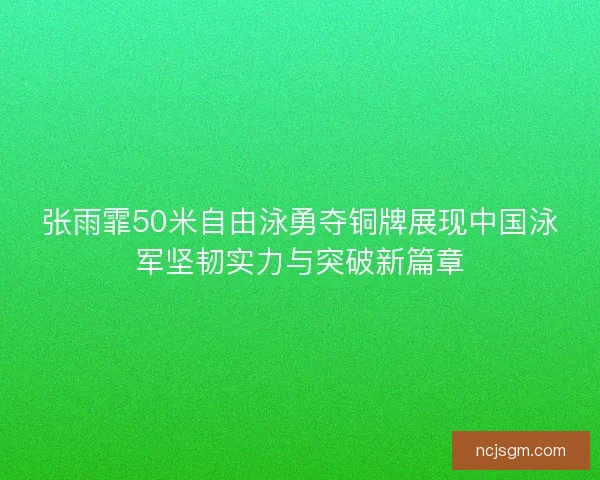 张雨霏50米自由泳勇夺铜牌展现中国泳军坚韧实力与突破新篇章