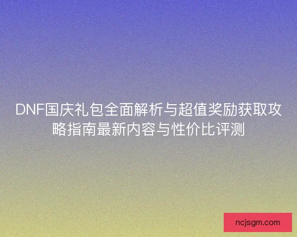 DNF国庆礼包全面解析与超值奖励获取攻略指南最新内容与性价比评测
