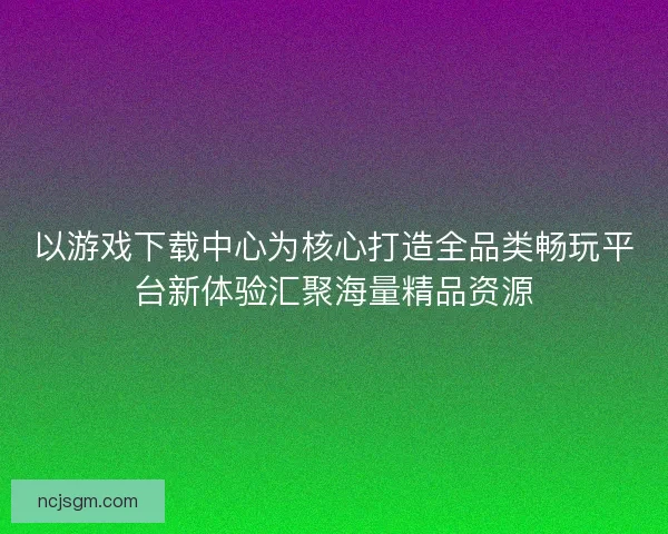 以游戏下载中心为核心打造全品类畅玩平台新体验汇聚海量精品资源