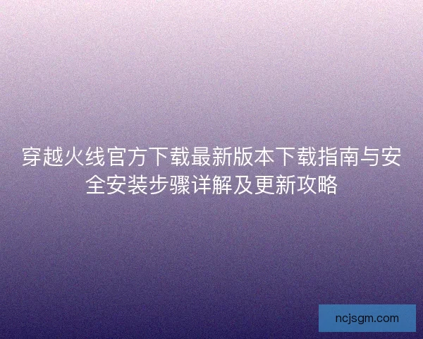 穿越火线官方下载最新版本下载指南与安全安装步骤详解及更新攻略