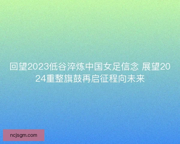回望2023低谷淬炼中国女足信念 展望2024重整旗鼓再启征程向未来