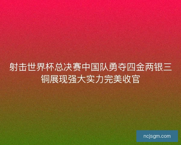 射击世界杯总决赛中国队勇夺四金两银三铜展现强大实力完美收官