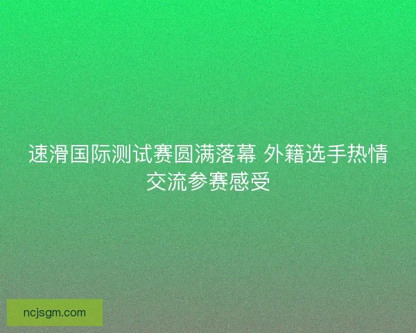 速滑国际测试赛圆满落幕 外籍选手热情交流参赛感受