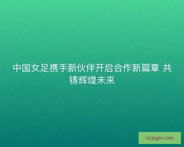 中国女足携手新伙伴开启合作新篇章 共铸辉煌未来
