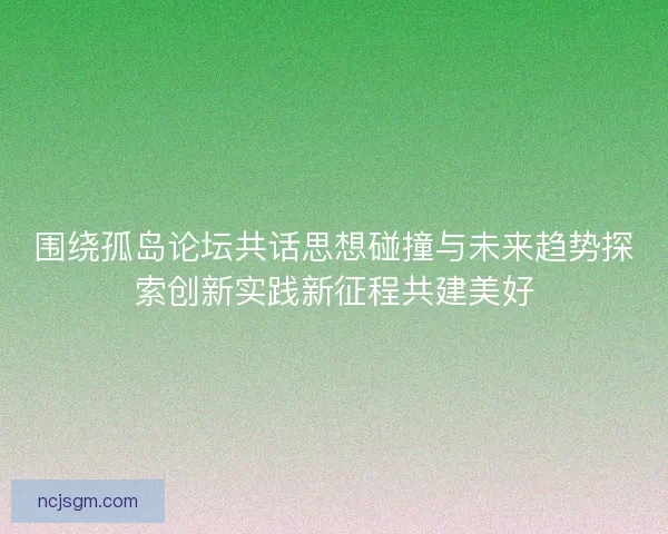 围绕孤岛论坛共话思想碰撞与未来趋势探索创新实践新征程共建美好 围绕孤岛论坛共话思想碰撞与未来趋势探索创新实践新征程共建美好