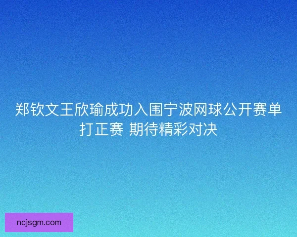 郑钦文王欣瑜成功入围宁波网球公开赛单打正赛 期待精彩对决 郑钦文王欣瑜成功入围宁波网球公开赛单打正赛 期待精彩对决