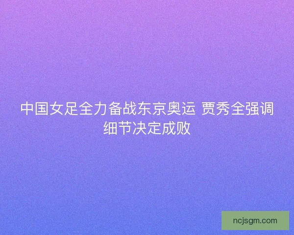 中国女足全力备战东京奥运 贾秀全强调细节决定成败 中国女足全力备战东京奥运 贾秀全强调细节决定成败