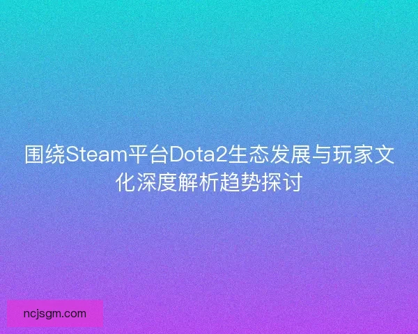 围绕Steam平台Dota2生态发展与玩家文化深度解析趋势探讨 围绕Steam平台Dota2生态发展与玩家文化深度解析趋势探讨