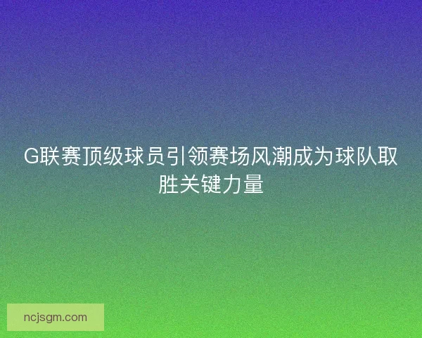 G联赛顶级球员引领赛场风潮成为球队取胜关键力量