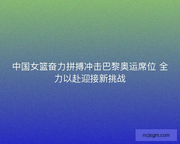中国女篮奋力拼搏冲击巴黎奥运席位 全力以赴迎接新挑战