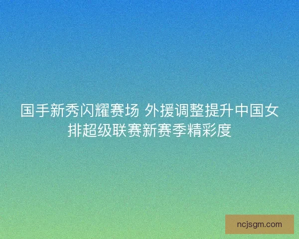 国手新秀闪耀赛场 外援调整提升中国女排超级联赛新赛季精彩度 国手新秀闪耀赛场 外援调整提升中国女排超级联赛新赛季精彩度
