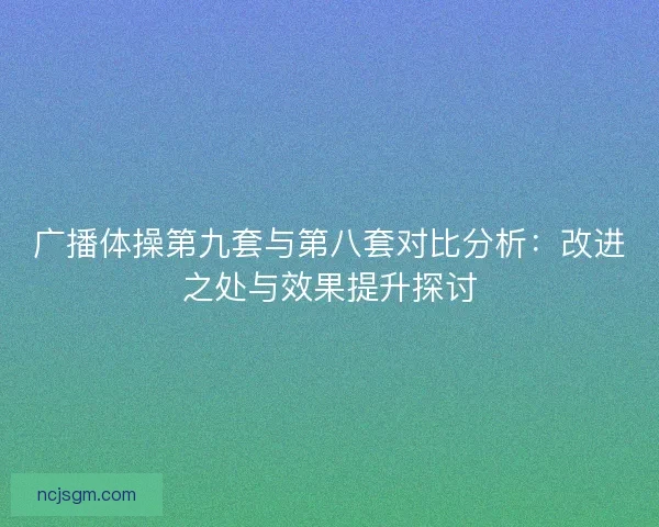 广播体操第九套与第八套对比分析:改进之处与效果提升探讨 广播体操第九套与第八套对比分析:改进之处与效果提升探讨
