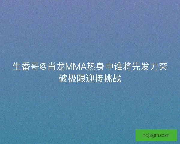 生番哥@肖龙MMA热身中谁将先发力突破极限迎接挑战 生番哥@肖龙MMA热身中谁将先发力突破极限迎接挑战