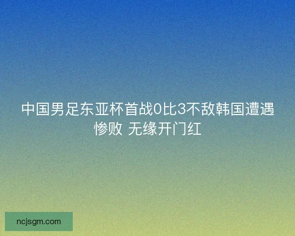 中国男足东亚杯首战0比3不敌韩国遭遇惨败 无缘开门红 中国男足东亚杯首战0比3不敌韩国遭遇惨败 无缘开门红